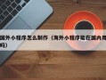 黑龙江国外小程序怎么制作（海外小程序能在国内用吗）