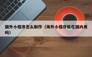 黑龙江国外小程序怎么制作（海外小程序能在国内用吗）