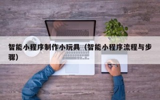 黑龙江智能小程序制作小玩具（智能小程序流程与步骤）