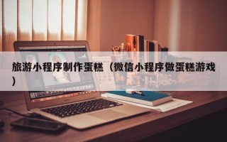 黑龙江旅游小程序制作蛋糕（微信小程序做蛋糕游戏）